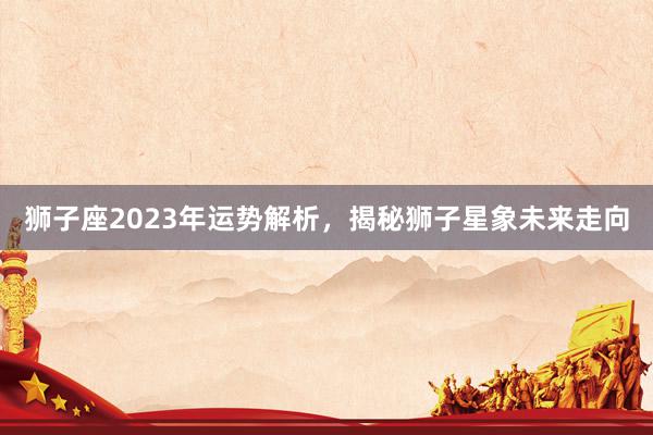 狮子座2023年运势解析，揭秘狮子星象未来走向